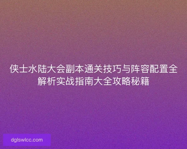 侠士水陆大会副本通关技巧与阵容配置全解析实战指南大全攻略秘籍