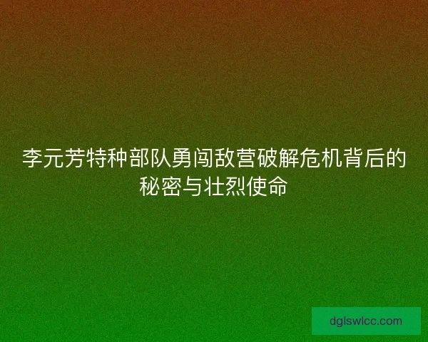 李元芳特种部队勇闯敌营破解危机背后的秘密与壮烈使命