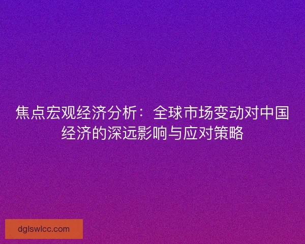 焦点宏观经济分析：全球市场变动对中国经济的深远影响与应对策略
