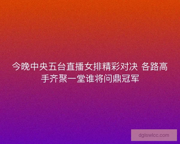 今晚中央五台直播女排精彩对决 各路高手齐聚一堂谁将问鼎冠军