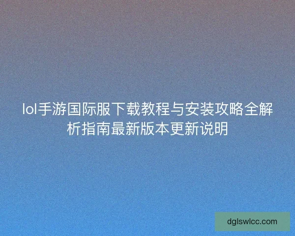 lol手游国际服下载教程与安装攻略全解析指南最新版本更新说明