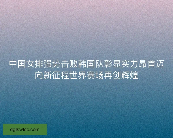 中国女排强势击败韩国队彰显实力昂首迈向新征程世界赛场再创辉煌