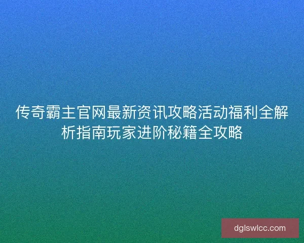 传奇霸主官网最新资讯攻略活动福利全解析指南玩家进阶秘籍全攻略