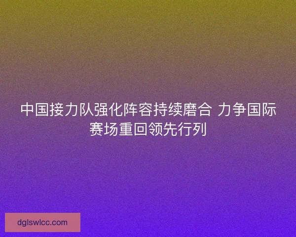 中国接力队强化阵容持续磨合 力争国际赛场重回领先行列