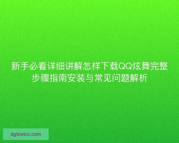 新手必看详细讲解怎样下载QQ炫舞完整步骤指南安装与常见问题解析