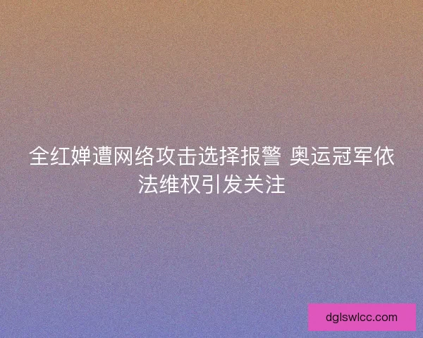 全红婵遭网络攻击选择报警 奥运冠军依法维权引发关注