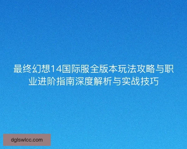 最终幻想14国际服全版本玩法攻略与职业进阶指南深度解析与实战技巧
