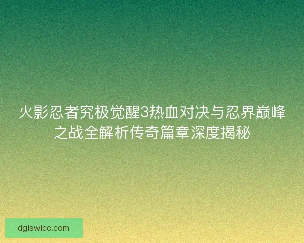 火影忍者究极觉醒3热血对决与忍界巅峰之战全解析传奇篇章深度揭秘