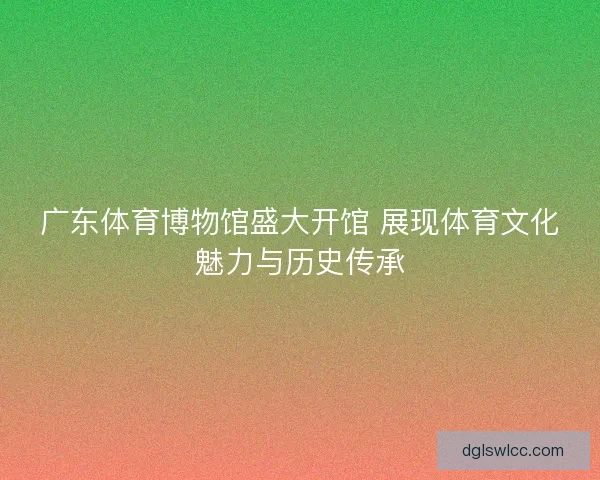 广东体育博物馆盛大开馆 展现体育文化魅力与历史传承