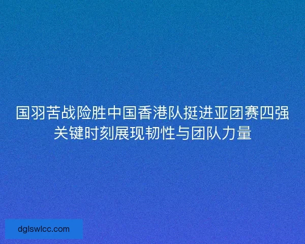 国羽苦战险胜中国香港队挺进亚团赛四强关键时刻展现韧性与团队力量