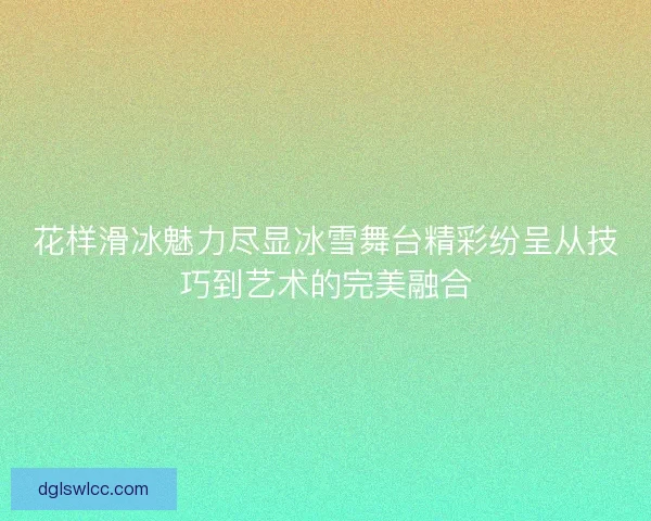 花样滑冰魅力尽显冰雪舞台精彩纷呈从技巧到艺术的完美融合