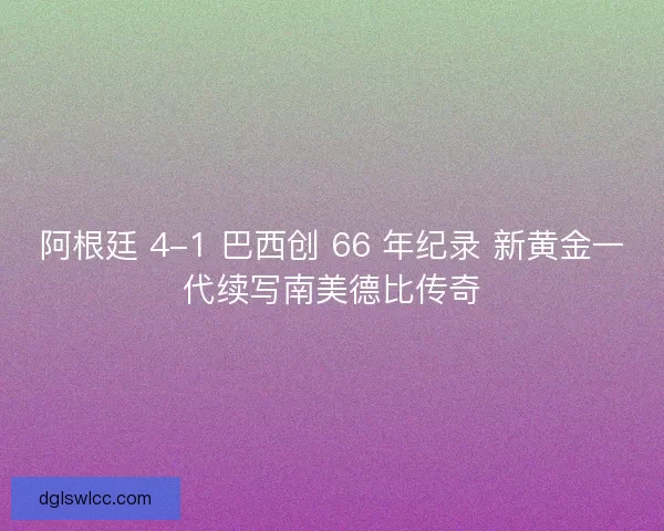 阿根廷 4-1 巴西创 66 年纪录 新黄金一代续写南美德比传奇