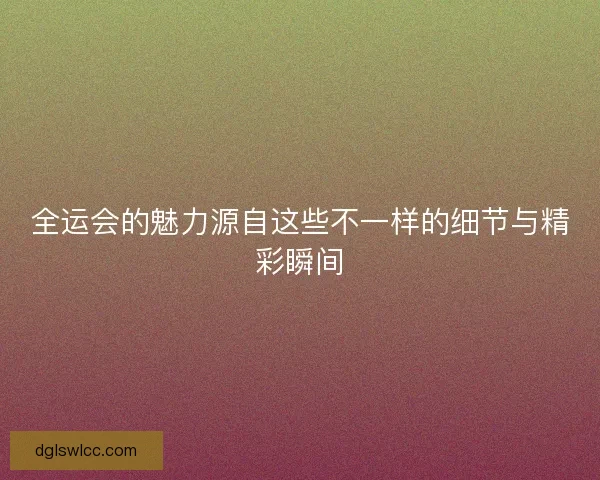 全运会的魅力源自这些不一样的细节与精彩瞬间