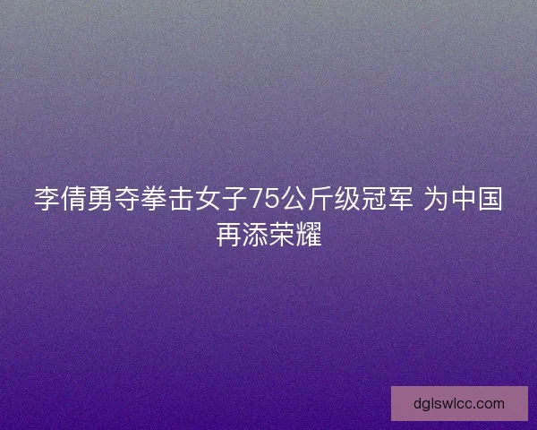 李倩勇夺拳击女子75公斤级冠军 为中国再添荣耀