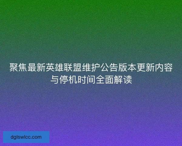聚焦最新英雄联盟维护公告版本更新内容与停机时间全面解读