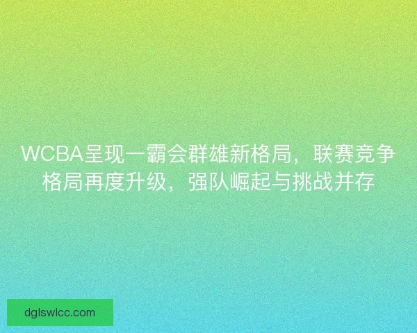 WCBA呈现一霸会群雄新格局，联赛竞争格局再度升级，强队崛起与挑战并存
