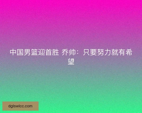 中国男篮迎首胜 乔帅：只要努力就有希望