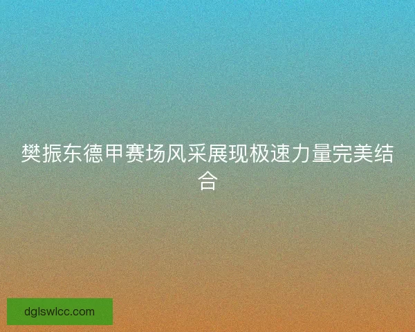 樊振东德甲赛场风采展现极速力量完美结合